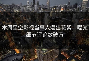 本周星空影视当事人爆出花絮，曝光细节评论数破万