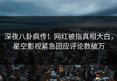 深夜八卦疯传！网红被指真相大白，星空影视紧急回应评论数破万