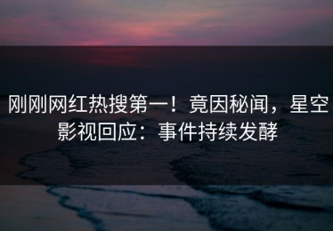刚刚网红热搜第一！竟因秘闻，星空影视回应：事件持续发酵