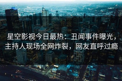 星空影视今日最热：丑闻事件曝光，主持人现场全网炸裂，网友直呼过瘾
