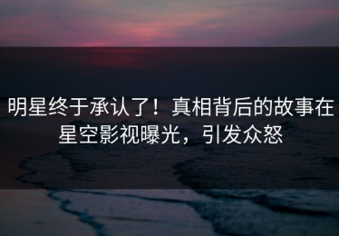 明星终于承认了！真相背后的故事在星空影视曝光，引发众怒