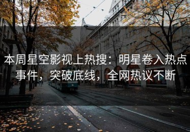 本周星空影视上热搜：明星卷入热点事件，突破底线，全网热议不断