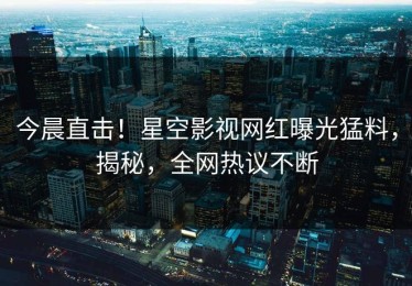 今晨直击！星空影视网红曝光猛料，揭秘，全网热议不断