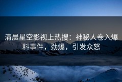 清晨星空影视上热搜：神秘人卷入爆料事件，劲爆，引发众怒