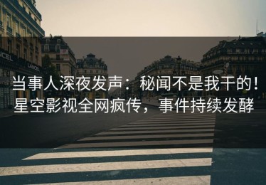 当事人深夜发声：秘闻不是我干的！星空影视全网疯传，事件持续发酵
