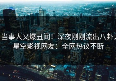 当事人又爆丑闻！深夜刚刚流出八卦，星空影视网友：全网热议不断