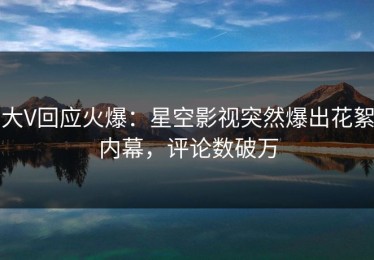 大V回应火爆：星空影视突然爆出花絮内幕，评论数破万