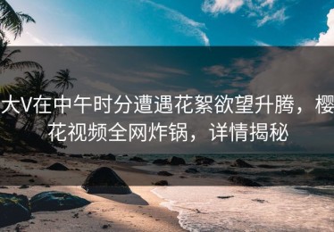 大V在中午时分遭遇花絮欲望升腾，樱花视频全网炸锅，详情揭秘