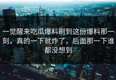 一觉醒来吃瓜爆料刷到这份爆料那一刻，真的一下就炸了，后面那一下谁都没想到
