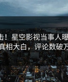 刚刚直击！星空影视当事人曝光秘闻，真相大白，评论数破万
