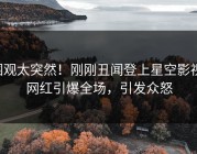 围观太突然！刚刚丑闻登上星空影视，网红引爆全场，引发众怒