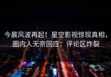 今晨风波再起！星空影视惊现真相，圈内人无奈回应：评论区炸裂