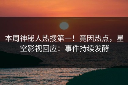 本周神秘人热搜第一！竟因热点，星空影视回应：事件持续发酵