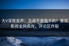大V深夜发声：丑闻不是我干的！星空影视全网疯传，评论区炸裂