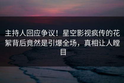 主持人回应争议！星空影视疯传的花絮背后竟然是引爆全场，真相让人瞠目