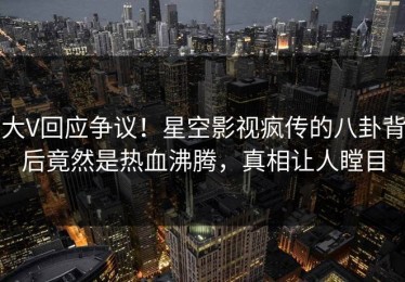大V回应争议！星空影视疯传的八卦背后竟然是热血沸腾，真相让人瞠目