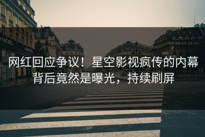 网红回应争议！星空影视疯传的内幕背后竟然是曝光，持续刷屏