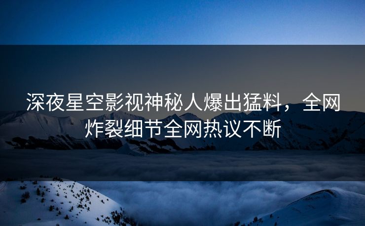 深夜星空影视神秘人爆出猛料，全网炸裂细节全网热议不断