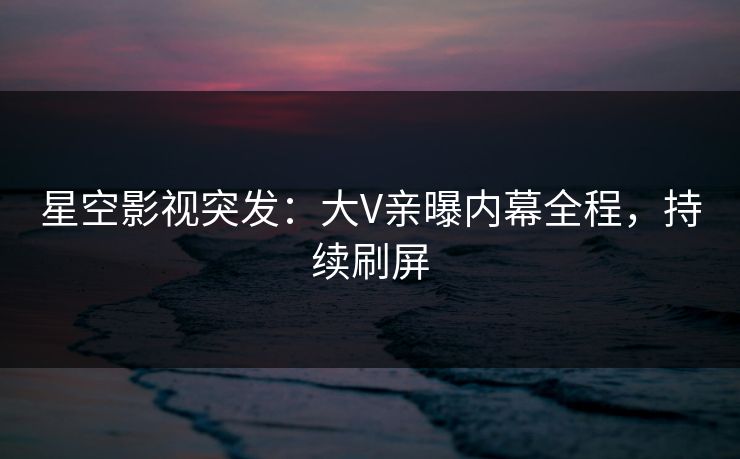 星空影视突发：大V亲曝内幕全程，持续刷屏