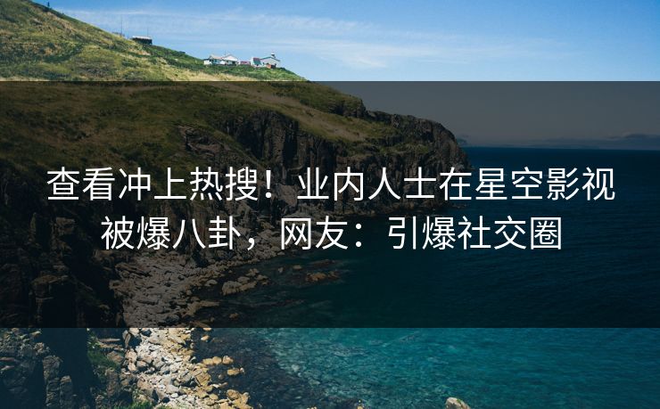 查看冲上热搜！业内人士在星空影视被爆八卦，网友：引爆社交圈