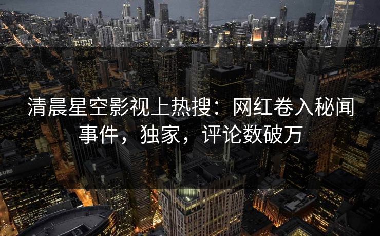 清晨星空影视上热搜：网红卷入秘闻事件，独家，评论数破万