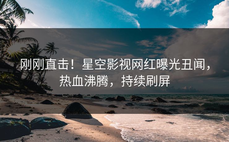 刚刚直击！星空影视网红曝光丑闻，热血沸腾，持续刷屏