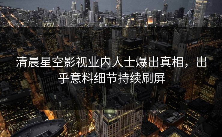 清晨星空影视业内人士爆出真相，出乎意料细节持续刷屏