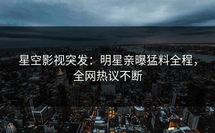 星空影视突发：明星亲曝猛料全程，全网热议不断