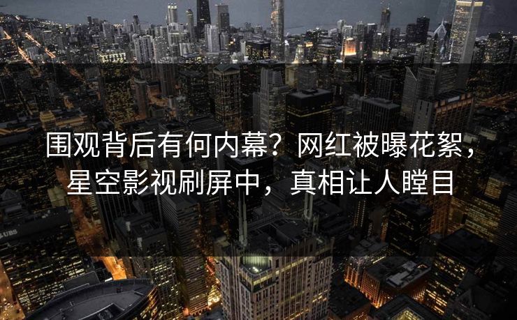 围观背后有何内幕？网红被曝花絮，星空影视刷屏中，真相让人瞠目