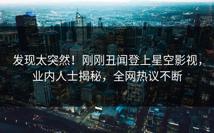 发现太突然！刚刚丑闻登上星空影视，业内人士揭秘，全网热议不断