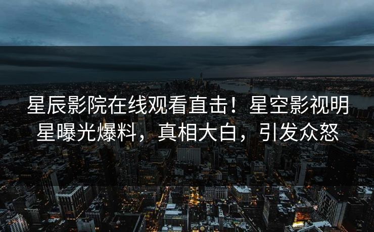 星辰影院在线观看直击！星空影视明星曝光爆料，真相大白，引发众怒