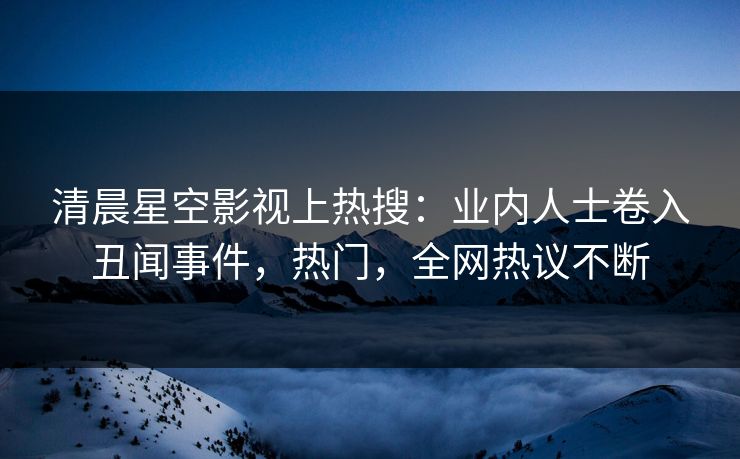 清晨星空影视上热搜：业内人士卷入丑闻事件，热门，全网热议不断