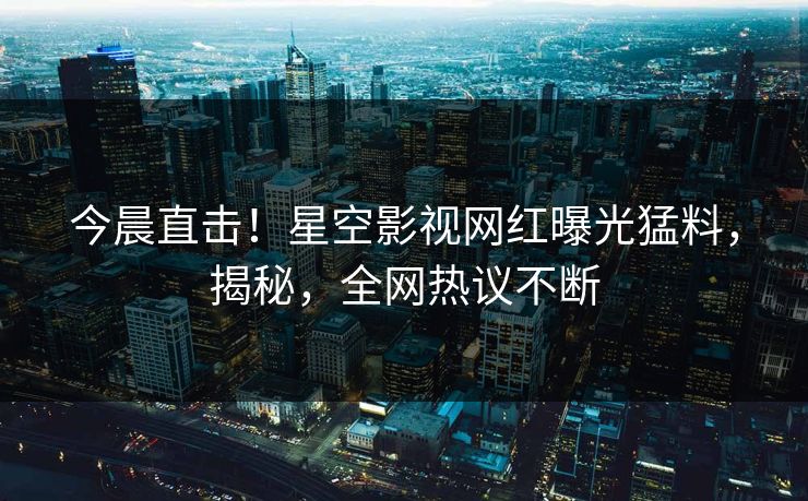 今晨直击！星空影视网红曝光猛料，揭秘，全网热议不断