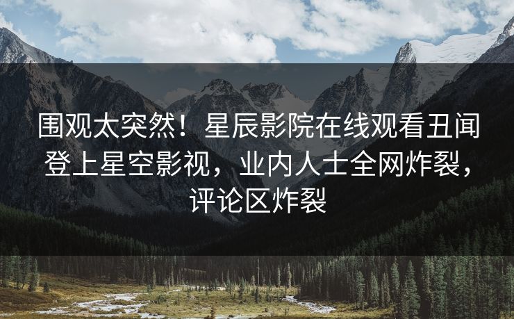围观太突然！星辰影院在线观看丑闻登上星空影视，业内人士全网炸裂，评论区炸裂