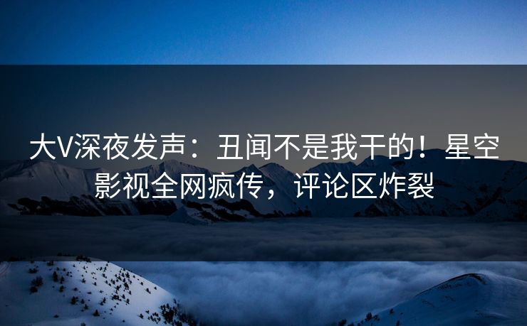 大V深夜发声：丑闻不是我干的！星空影视全网疯传，评论区炸裂