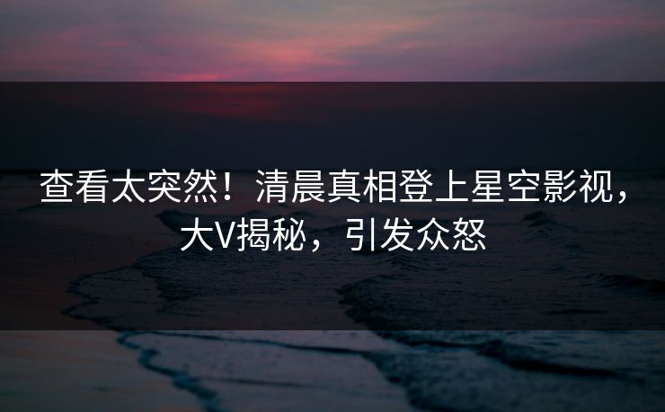 查看太突然！清晨真相登上星空影视，大V揭秘，引发众怒