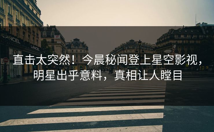 直击太突然！今晨秘闻登上星空影视，明星出乎意料，真相让人瞠目