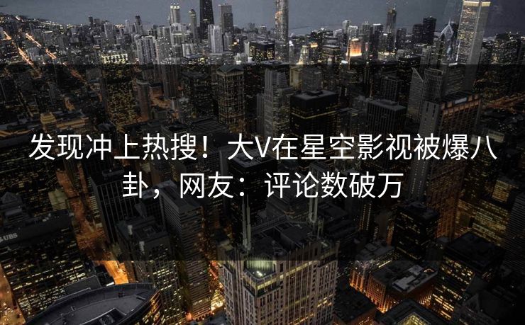 发现冲上热搜！大V在星空影视被爆八卦，网友：评论数破万