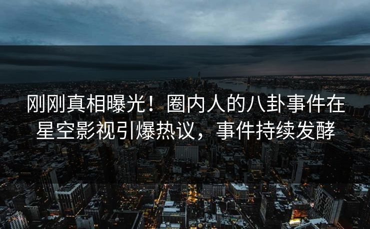 刚刚真相曝光！圈内人的八卦事件在星空影视引爆热议，事件持续发酵