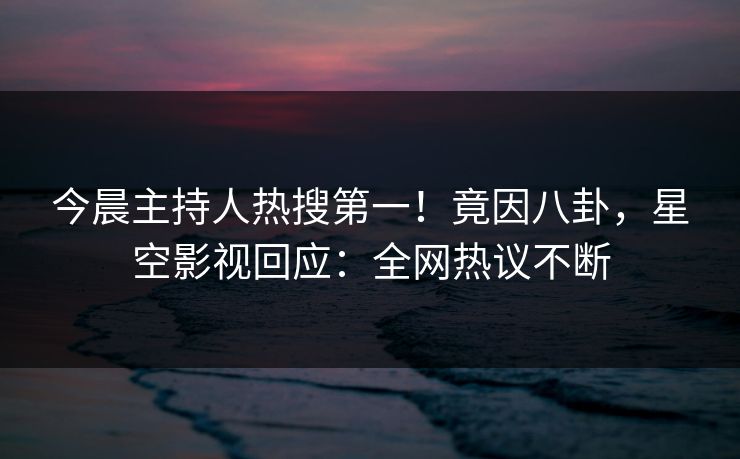 今晨主持人热搜第一！竟因八卦，星空影视回应：全网热议不断