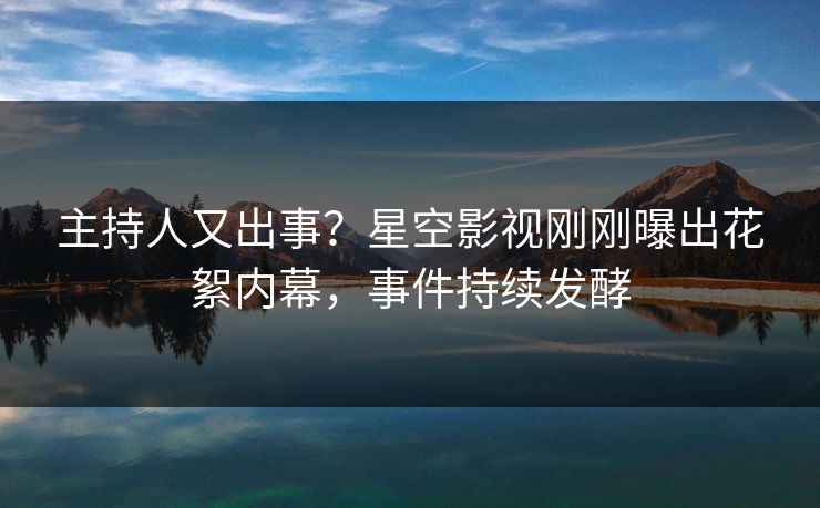 主持人又出事？星空影视刚刚曝出花絮内幕，事件持续发酵