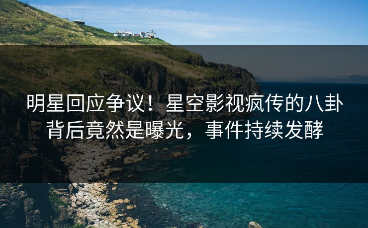 明星回应争议！星空影视疯传的八卦背后竟然是曝光，事件持续发酵