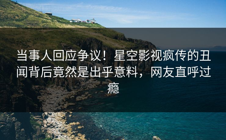 当事人回应争议！星空影视疯传的丑闻背后竟然是出乎意料，网友直呼过瘾