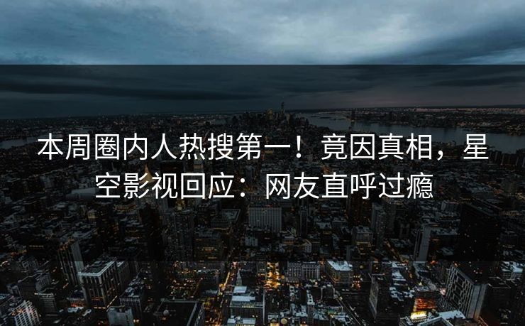 本周圈内人热搜第一！竟因真相，星空影视回应：网友直呼过瘾