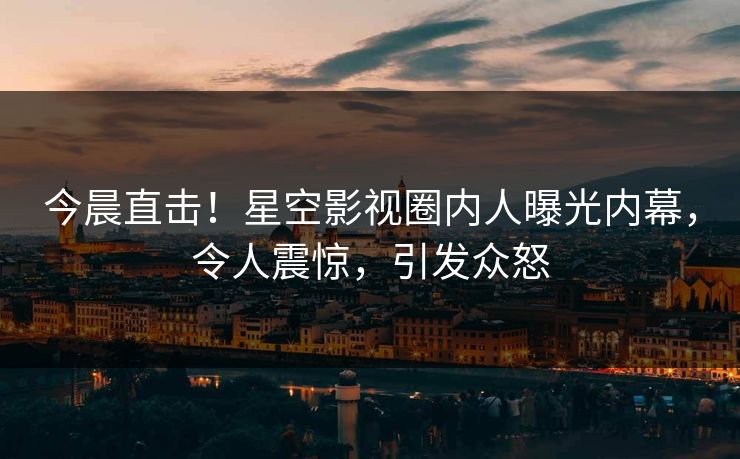 今晨直击！星空影视圈内人曝光内幕，令人震惊，引发众怒