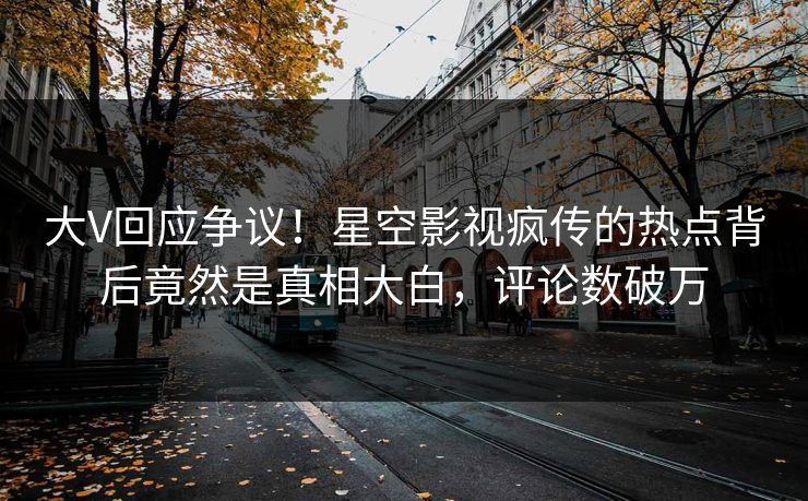 大V回应争议！星空影视疯传的热点背后竟然是真相大白，评论数破万