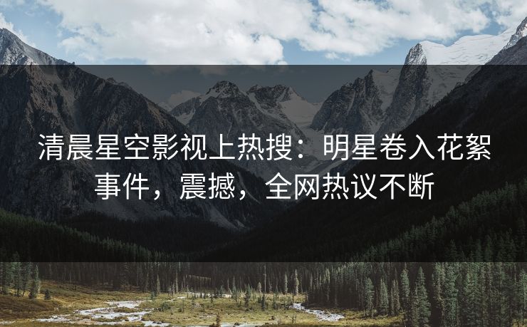 清晨星空影视上热搜：明星卷入花絮事件，震撼，全网热议不断