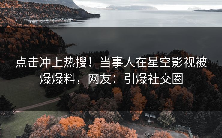 点击冲上热搜！当事人在星空影视被爆爆料，网友：引爆社交圈