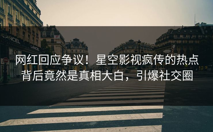 网红回应争议！星空影视疯传的热点背后竟然是真相大白，引爆社交圈