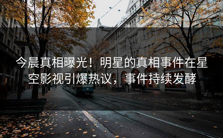 今晨真相曝光！明星的真相事件在星空影视引爆热议，事件持续发酵
